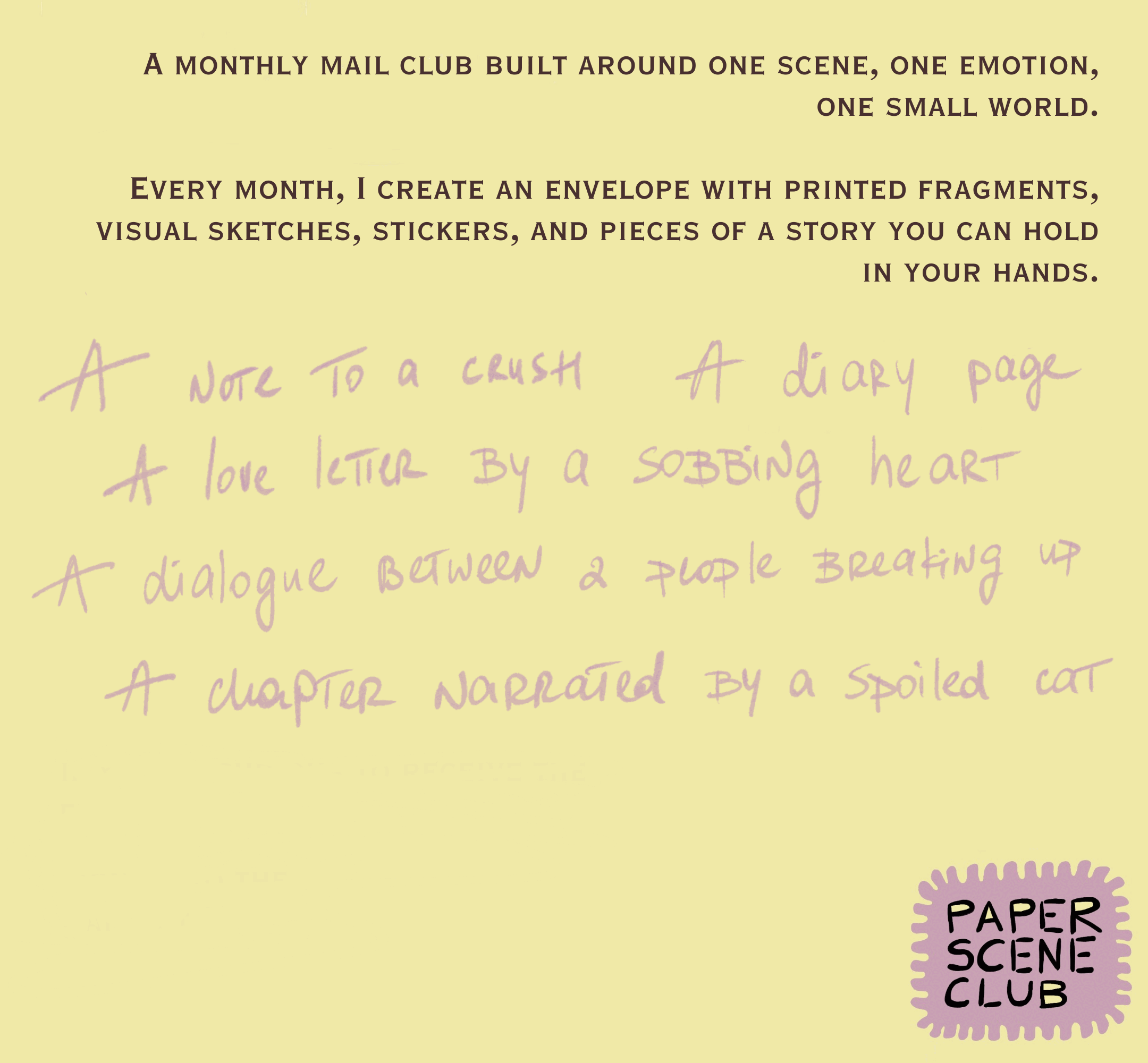 A monthly mail club built around one scene, one emotion, one small world. Examples: a note to a crush, a diary page, a love letter by a sobbing heart, a dialogue between two people breaking up, a chapter narrated by a spoiled cat. Paper Scene Club.